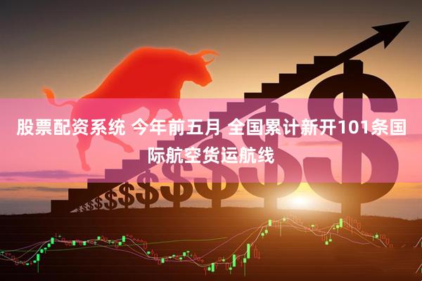 股票配资系统 今年前五月 全国累计新开101条国际航空货运航线