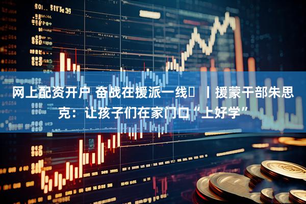 网上配资开户 奋战在援派一线⑪丨援蒙干部朱思克：让孩子们在家门口“上好学”