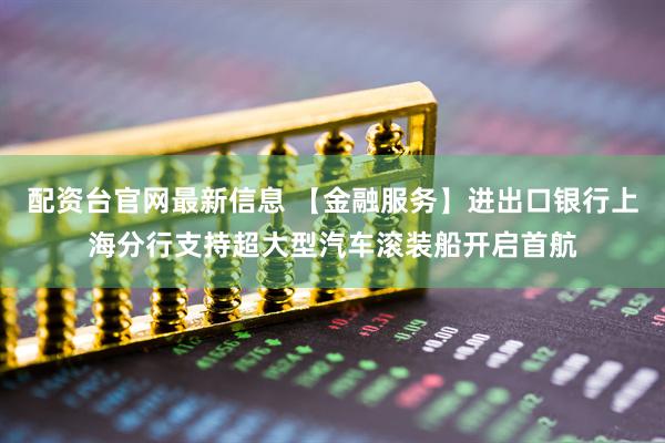 配资台官网最新信息 【金融服务】进出口银行上海分行支持超大型汽车滚装船开启首航