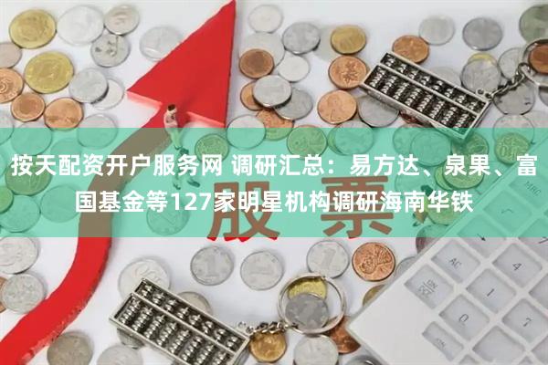 按天配资开户服务网 调研汇总：易方达、泉果、富国基金等127家明星机构调研海南华铁
