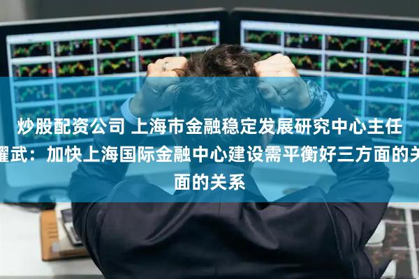 炒股配资公司 上海市金融稳定发展研究中心主任许耀武：加快上海国际金融中心建设需平衡好三方面的关系