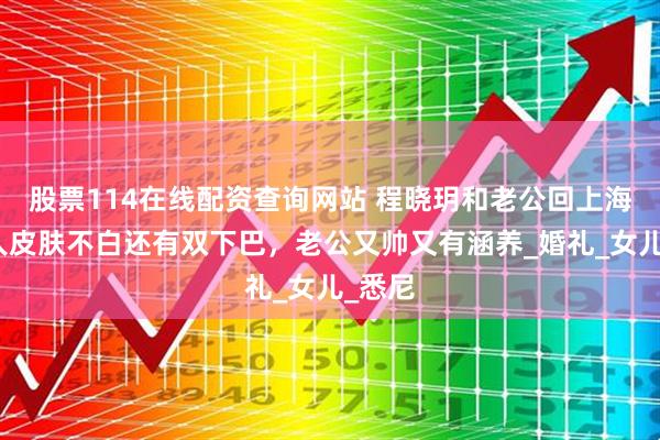 股票114在线配资查询网站 程晓玥和老公回上海，真人皮肤不白还有双下巴，老公又帅又有涵养_婚礼_女儿_悉尼