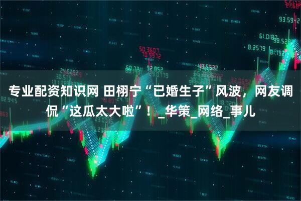 专业配资知识网 田栩宁“已婚生子”风波，网友调侃“这瓜太大啦”！_华策_网络_事儿