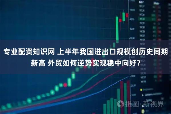 专业配资知识网 上半年我国进出口规模创历史同期新高 外贸如何逆势实现稳中向好？