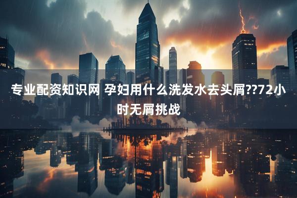 专业配资知识网 孕妇用什么洗发水去头屑??72小时无屑挑战