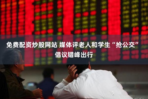 免费配资炒股网站 媒体评老人和学生“抢公交” 倡议错峰出行