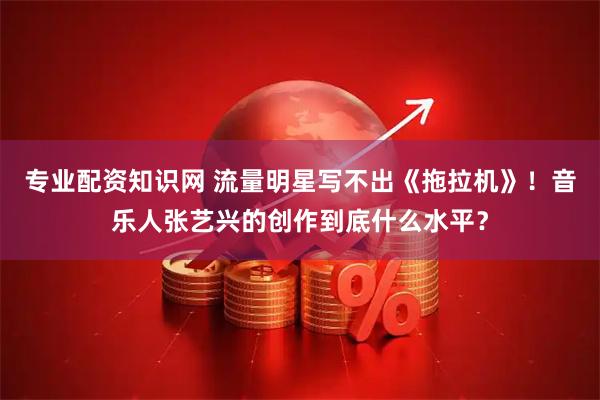 专业配资知识网 流量明星写不出《拖拉机》！音乐人张艺兴的创作到底什么水平？