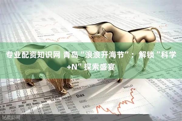 专业配资知识网 青岛“浪浪开海节”：解锁“科学+N”探索盛宴