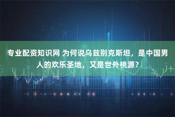 专业配资知识网 为何说乌兹别克斯坦，是中国男人的欢乐圣地，又是世外桃源？