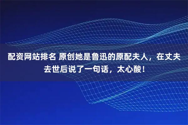 配资网站排名 原创她是鲁迅的原配夫人，在丈夫去世后说了一句话，太心酸！