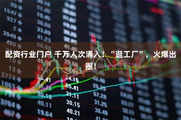 配资行业门户 千万人次涌入！“逛工厂”，火爆出圈！